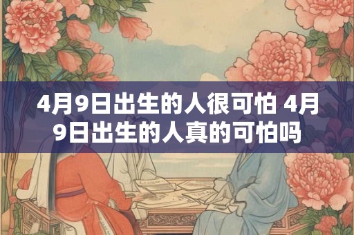 4月9日出生的人很可怕 4月9日出生的人真的可怕吗 4月9日出生的人很可怕 4月9日出生的人真的可怕吗