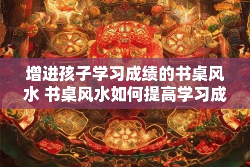 增进孩子学习成绩的书桌风水 书桌风水如何提高学习成绩