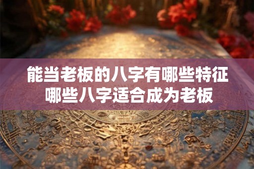 能当老板的八字有哪些特征 哪些八字适合成为老板 能当老板的八字有哪些特征 哪些八字适合成为老板