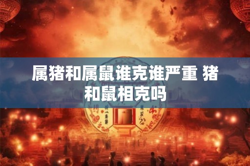 属猪和属鼠谁克谁严重 猪和鼠相克吗 属猪和属鼠谁克谁严重 猪和鼠相克吗