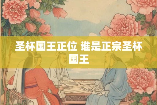 圣杯国王正位 谁是正宗圣杯国王 圣杯国王正位 谁是正宗圣杯国王