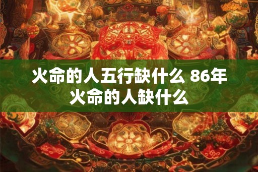 火命的人五行缺什么 86年火命的人缺什么