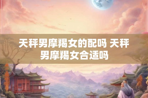 天秤男摩羯女的配吗 天秤男摩羯女合适吗