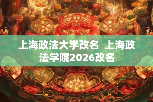 上海政法大学改名  上海政法学院2026改名