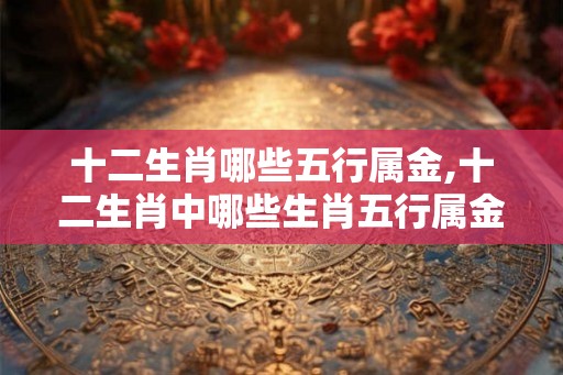 十二生肖哪些五行属金,十二生肖中哪些生肖五行属金？