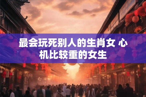 最会玩死别人的生肖女 心机比较重的女生 最会玩死别人的生肖女 心机比较重的女生