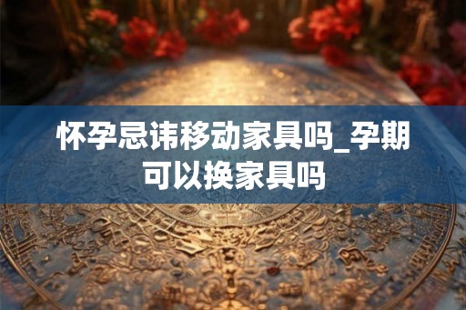怀孕忌讳移动家具吗_孕期可以换家具吗