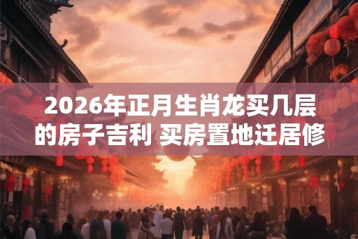 2026年正月生肖龙买几层的房子吉利 买房置地迁居修房 2026年正月生肖龙买几层的房子吉利 买房置地迁居修房