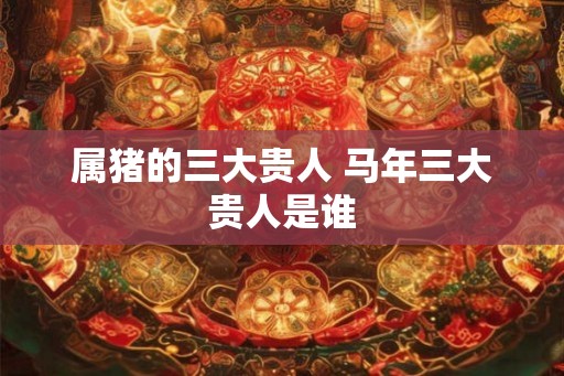 属猪的三大贵人 马年三大贵人是谁 属猪的三大贵人 马年三大贵人是谁