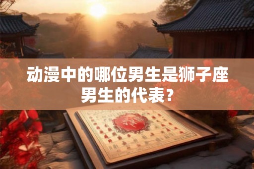 动漫中的哪位男生是狮子座男生的代表? 动漫中的哪位男生是狮子座男生的代表?