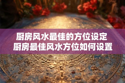 厨房风水最佳的方位设定 厨房最佳风水方位如何设置