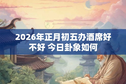 2026年正月初五办酒席好不好 今日卦象如何 2026年正月初五办酒席好不好 今日卦象如何