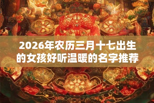 2026年农历三月十七出生的女孩好听温暖的名字推荐 2026年农历三月十七出生的女孩好听温暖的名字推荐