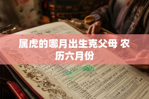 属虎的哪月出生克父母 农历六月份 属虎的哪月出生克父母 农历六月份