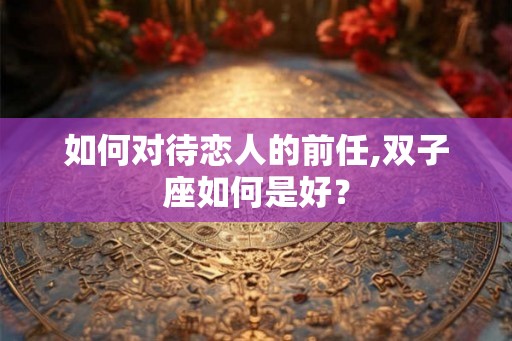 如何对待恋人的前任,双子座如何是好？