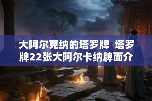 大阿尔克纳的塔罗牌 塔罗牌22张大阿尔卡纳牌面介绍 大阿尔克纳的塔罗牌 塔罗牌22张大阿尔卡纳牌面介绍