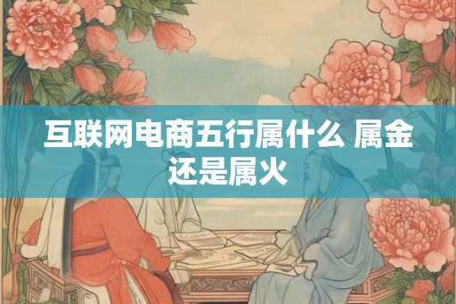 互联网电商五行属什么 属金还是属火 互联网电商五行属什么 属金还是属火