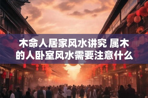 木命人居家风水讲究 属木的人卧室风水需要注意什么