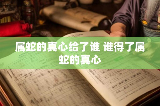 属蛇的真心给了谁 谁得了属蛇的真心