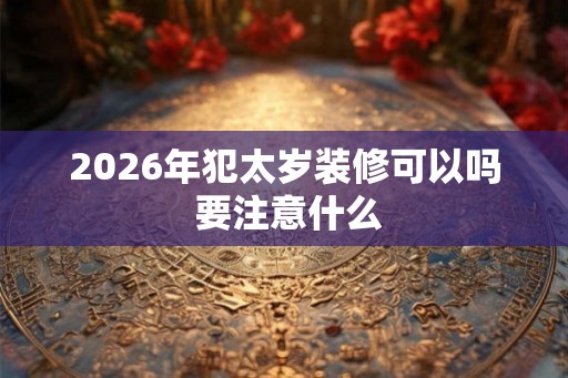2026年犯太岁装修可以吗 要注意什么