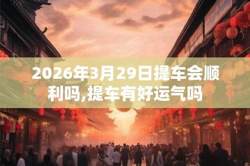2026年3月29日提车会顺利吗,提车有好运气吗