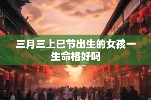 三月三上巳节出生的女孩一生命格好吗 三月三上巳节出生的女孩一生命格好吗