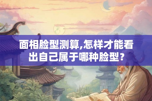 面相脸型测算,怎样才能看出自己属于哪种脸型？