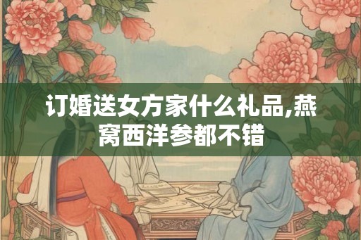 订婚送女方家什么礼品,燕窝西洋参都不错 订婚送女方家什么礼品,燕窝西洋参都不错