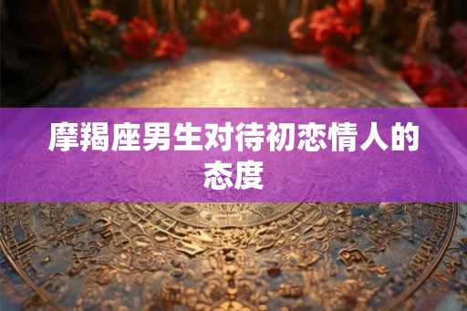 摩羯座男生对待初恋情人的态度