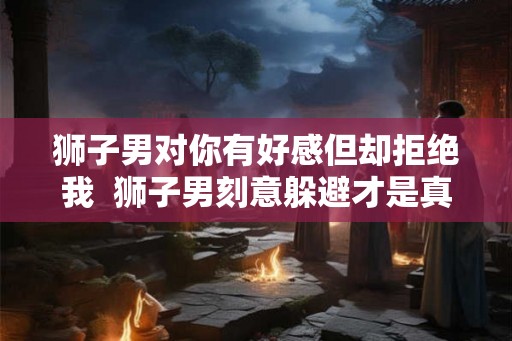狮子男对你有好感但却拒绝我  狮子男刻意躲避才是真正喜欢