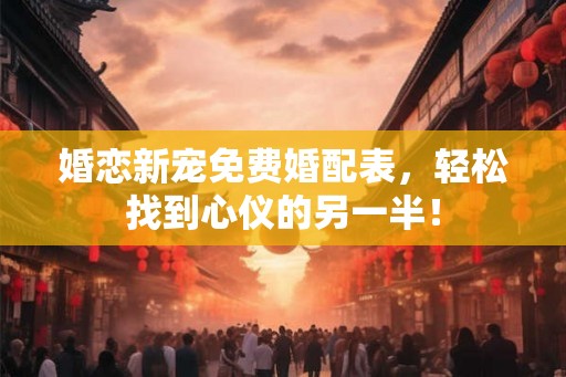 婚恋新宠免费婚配表，轻松找到心仪的另一半！
