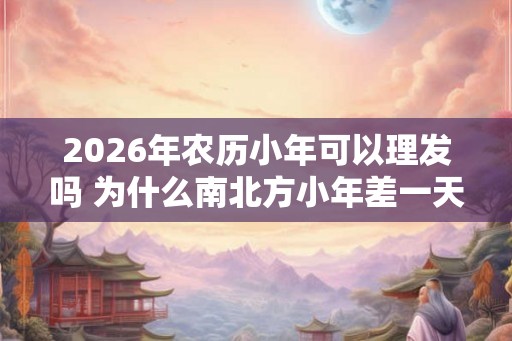 2026年农历小年可以理发吗 为什么南北方小年差一天