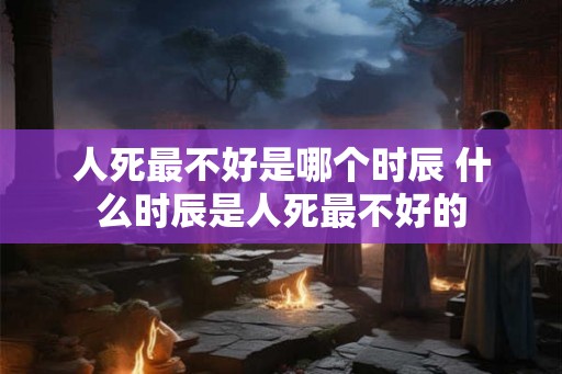 人死最不好是哪个时辰 什么时辰是人死最不好的 人死最不好是哪个时辰 什么时辰是人死最不好的