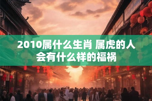 2010属什么生肖 属虎的人会有什么样的福祸 2010属什么生肖 属虎的人会有什么样的福祸
