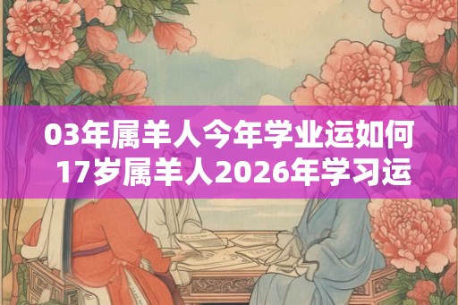 03年属羊人今年学业运如何 17岁属羊人2026年学习运势 03年属羊人今年学业运如何 17岁属羊人2026年学习运势