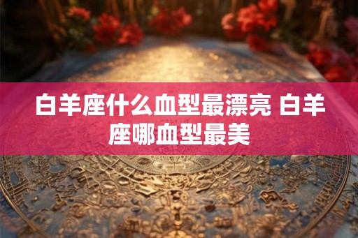 白羊座什么血型最漂亮 白羊座哪血型最美