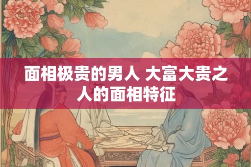 面相极贵的男人 大富大贵之人的面相特征