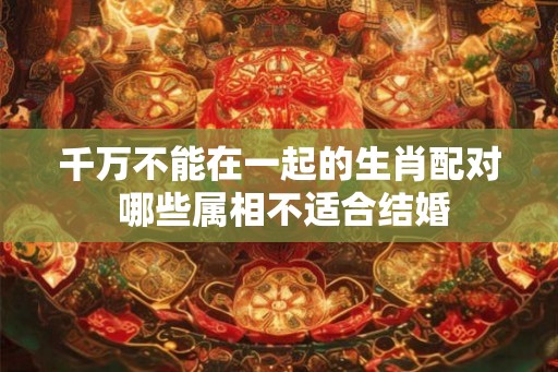 千万不能在一起的生肖配对 哪些属相不适合结婚 千万不能在一起的生肖配对 哪些属相不适合结婚