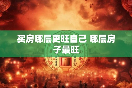 买房哪层更旺自己 哪层房子最旺 买房哪层更旺自己 哪层房子最旺