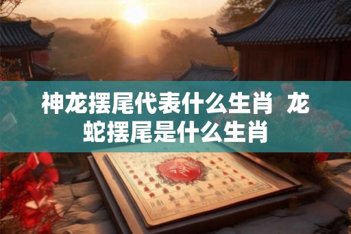 神龙摆尾代表什么生肖 龙蛇摆尾是什么生肖 神龙摆尾代表什么生肖 龙蛇摆尾是什么生肖