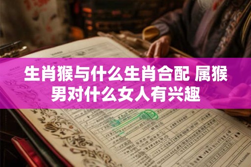 生肖猴与什么生肖合配 属猴男对什么女人有兴趣