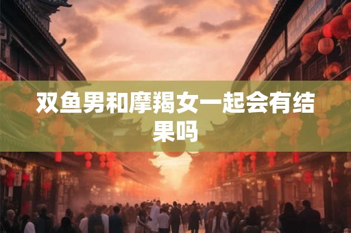 双鱼男和摩羯女一起会有结果吗 双鱼男和摩羯女一起会有结果吗