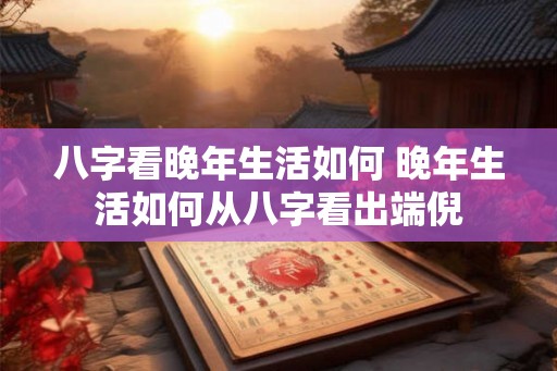八字看晚年生活如何 晚年生活如何从八字看出端倪