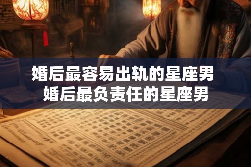 婚后最容易出轨的星座男 婚后最负责任的星座男