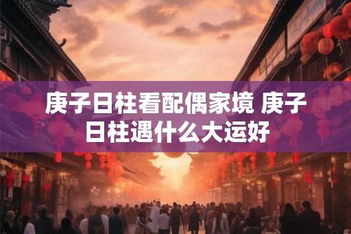 庚子日柱看配偶家境 庚子日柱遇什么大运好