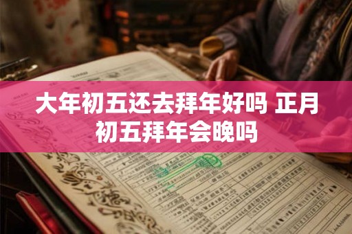 大年初五还去拜年好吗 正月初五拜年会晚吗