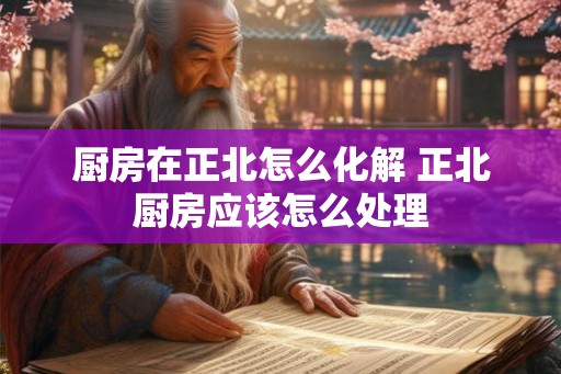 厨房在正北怎么化解 正北厨房应该怎么处理 厨房在正北怎么化解 正北厨房应该怎么处理
