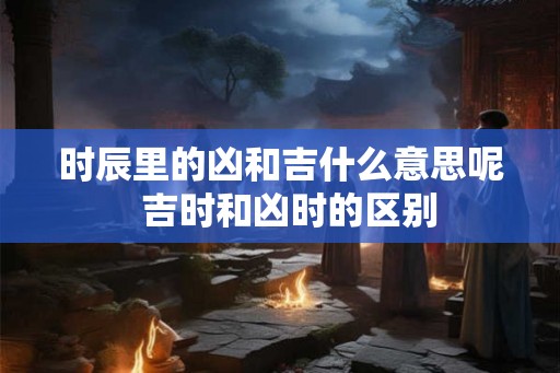 时辰里的凶和吉什么意思呢 吉时和凶时的区别 时辰里的凶和吉什么意思呢 吉时和凶时的区别