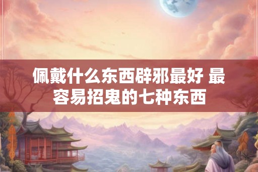 佩戴什么东西辟邪最好 最容易招鬼的七种东西 佩戴什么东西辟邪最好 最容易招鬼的七种东西