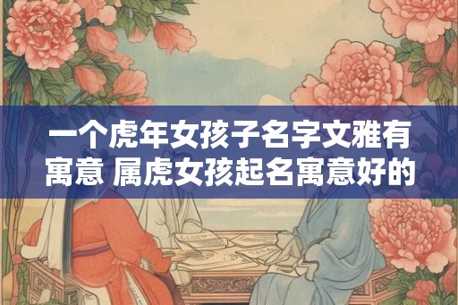 一个虎年女孩子名字文雅有寓意 属虎女孩起名寓意好的字推荐 一个虎年女孩子名字文雅有寓意 属虎女孩起名寓意好的字推荐